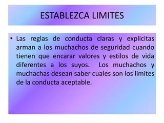 ESTABLEZCA LIMITES
• Las reglas de conducta claras y explicitas
arman a los muchachos de seguridad cuando
tienen que encarar valores y estilos de vida
diferentes a los suyos. Los muchachos y
muchachas desean saber cuales son los limites
de la conducta aceptable.
 