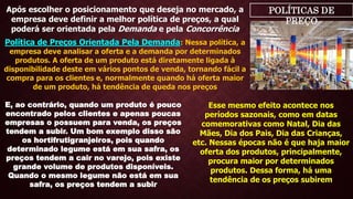 POLÍTICAS DE
PREÇO
Após escolher o posicionamento que deseja no mercado, a
empresa deve definir a melhor política de preços, a qual
poderá ser orientada pela Demanda e pela Concorrência
Política de Preços Orientada Pela Demanda: Nessa política, a
empresa deve analisar a oferta e a demanda por determinados
produtos. A oferta de um produto está diretamente ligada à
disponibilidade deste em vários pontos de venda, tornando fácil a
compra para os clientes e, normalmente quando há oferta maior
de um produto, há tendência de queda nos preços
E, ao contrário, quando um produto é pouco
encontrado pelos clientes e apenas poucas
empresas o possuem para venda, os preços
tendem a subir. Um bom exemplo disso são
os hortifrutigranjeiros, pois quando
determinado legume está em sua safra, os
preços tendem a cair no varejo, pois existe
grande volume de produtos disponíveis.
Quando o mesmo legume não está em sua
safra, os preços tendem a subir
Esse mesmo efeito acontece nos
períodos sazonais, como em datas
comemorativas como Natal, Dia das
Mães, Dia dos Pais, Dia das Crianças,
etc. Nessas épocas não é que haja maior
oferta dos produtos, principalmente,
procura maior por determinados
produtos. Dessa forma, há uma
tendência de os preços subirem
 