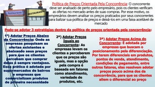 Política de Preços Orientada Pela Concorrência: O concorrente
deve ser analisado de perto pelo empresário, pois os clientes verificam
as ofertas no mercado antes de suas compras. Por esse motivo, os
empresários devem analisar os preços praticados por seus concorrentes
para balizar sua política de preços e deixá-los em uma faixa aceitável de
mercado
Pode-se adotar 3 estratégias dentro da política de preços orientada pela concorrência:
1ª) Adotar Preços Abaixo
da Concorrência: Onde as
empresas pesquisam as
ofertas existentes e
abaixando seus preços
para que os clientes
percebam que comprar
delas é sempre vantajoso.
Essa prática é adotada por
supermercados de bairros
e empresas que
comercializam produtos
de primeira necessidade
2ª) Adotar Preços
Iguais ao
Concorrente: As
empresas levam os
clientes a perceberem
que os preços são
iguais, mas a opção
pela compra é
baseada em fatores
como atendimento,
variedade de
produtos, etc.
3ª) Adotar Preços Acima do
Concorrente: É adotada por
empresas que buscam o
posicionamento pela diferenciação.
Por terem diferenciais em produtos,
pontos de venda, atendimento,
condições de pagamento, entre
outros fatores, elas resolvem adotar
preços pouco acima dos da
concorrência, para que os clientes
aliem o diferencial ao preço
 