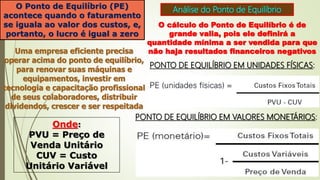Análise do Ponto de Equilíbrio
O Ponto de Equilíbrio (PE)
acontece quando o faturamento
se iguala ao valor dos custos, e,
portanto, o lucro é igual a zero
O cálculo do Ponto de Equilíbrio é de
grande valia, pois ele definirá a
quantidade mínima a ser vendida para que
não haja resultados financeiros negativos
Uma empresa eficiente precisa
operar acima do ponto de equilíbrio,
para renovar suas máquinas e
equipamentos, investir em
tecnologia e capacitação profissional
de seus colaboradores, distribuir
dividendos, crescer e ser respeitada
PONTO DE EQUILÍBRIO EM UNIDADES FÍSICAS:
Onde:
PVU = Preço de
Venda Unitário
CUV = Custo
Unitário Variável
PONTO DE EQUILÍBRIO EM VALORES MONETÁRIOS:
 