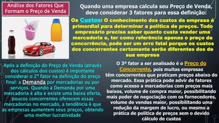 Análise dos Fatores Que
Formam o Preço de Venda
Quando uma empresa calcula seu Preço de Venda,
deve considerar 3 fatores para essa definição:
Os Custos: O conhecimento dos custos da empresa é
primordial para determinar a política de preços. Todo
empresário precisa saber quanto custa vender uma
mercadoria e, ter como referência apenas o preço da
concorrência, pode ser um erro fatal porque os custos
dos concorrentes certamente serão diferentes dos de
sua empresa
Após a definição do Preço de Venda (através
dos cálculos dos custos) é importante
considerar o 2º fator na definição do preço
final: a Demanda por mercadorias ou por
serviços. Quando a Demanda por uma
mercadoria é alta e existe uma baixa oferta,
poucos concorrentes oferecem essas
mercadorias no mercado, a tendência é que
as empresas aumentem seus preços, obtendo
uma melhor lucratividade
O 3º fator a ser analisado é o Preço do
Concorrente, pois muitas empresas
têm concorrentes que praticam preços abaixo do
mercado. Essa prática pode advir de fatores
como acesso a mercadorias com preços mais
baixos, volume de compra maior, possibilitando
mais poder de negociação com os fornecedores,
volume de vendas maior, possibilitando uma
redução da margem de lucro, ou mesmo a
prática de política de preços sem o devido
cálculo de custos
 