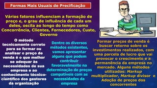 Formas Mais Usuais de Precificação
Vários fatores influenciam a formação de
preço e, o grau de influência de cada um
deles, oscila ao longo do tempo como
Concorrência, Clientes, Fornecedores, Custo,
Governo
O método
tecnicamente correto
para se formar ou
analisar o preço de
venda é o que melhor
se adequar às
necessidades de sua
empresa e ao
conhecimento técnico-
científico dos gestores
da organização
Dentre os diversos
métodos existentes,
vamos apresentar
alguns que podem
contribuir
favoravelmente na
determinação de preços
compatíveis com as
necessidades da
empresa
Formar preços de venda é
buscar retorno sobre os
investimentos realizados, com
uma parcela de lucro que vai
provocar o crescimento e a
permanência da empresa no
mercado. Alguns métodos
utilizados: Markup
multiplicador, Markup divisor e
Adoção de preços dos
concorrentes
 