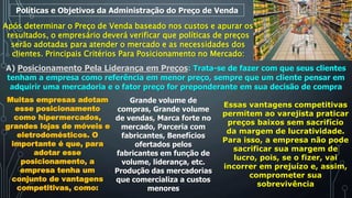 Políticas e Objetivos da Administração do Preço de Venda
Após determinar o Preço de Venda baseado nos custos e apurar os
resultados, o empresário deverá verificar que políticas de preços
serão adotadas para atender o mercado e as necessidades dos
clientes. Principais Critérios Para Posicionamento no Mercado:
A) Posicionamento Pela Liderança em Preços: Trata-se de fazer com que seus clientes
tenham a empresa como referência em menor preço, sempre que um cliente pensar em
adquirir uma mercadoria e o fator preço for preponderante em sua decisão de compra
Muitas empresas adotam
esse posicionamento
como hipermercados,
grandes lojas de móveis e
eletrodomésticos. O
importante é que, para
adotar esse
posicionamento, a
empresa tenha um
conjunto de vantagens
competitivas, como:
Grande volume de
compras, Grande volume
de vendas, Marca forte no
mercado, Parceria com
fabricantes, Benefícios
ofertados pelos
fabricantes em função de
volume, liderança, etc.
Produção das mercadorias
que comercializa a custos
menores
Essas vantagens competitivas
permitem ao varejista praticar
preços baixos sem sacrifício
da margem de lucratividade.
Para isso, a empresa não pode
sacrificar sua margem de
lucro, pois, se o fizer, vai
incorrer em prejuízo e, assim,
comprometer sua
sobrevivência
 