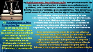 B) Posicionamento Pela Diferenciação: Esse posicionamento faz
com que os clientes tenham a empresa como referência de
qualidade, pois comercializam mercadorias com características
distintas das comercializadas pelos concorrentes. Para adotar esse
posicionamento, a empresa deve ter alguns dos seguintes itens:
Mercadorias com qualidade superior às dos
concorrentes, Mercadorias com design diferenciado,
Marca que distinga suas mercadorias das
semelhantes mais dos concorrentes, Localização
que proporcione aos clientes mais conforto e
segurança, Agregação de serviços às mercadorias
C) Posicionamento Pela
Especialização: Posicionar-
se em especialização é
procurar ser referência para
seus clientes em uma linha de
mercadorias. Quando o
cliente necessitar de um tipo
de mercadoria, ele se
lembrará da empresa, que
oferecerá a ele sem maiores
dificuldades, o que necessita
Esse posicionamento exige da empresa volumes
consideráveis em capital de giro para manter o nível
de estoque bastante completo e variado. A
especialização tende a proporcionar à empresa
melhores margens de lucro, pois consegue aliar os
volumes de compras necessários para obter a
liderança em preços com os quesitos de diferenciação
 
