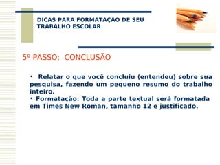 DICAS PARA FORMATAÇÃO DE SEU
    
   TRABALHO ESCOLAR




5º PASSO: CONCLUSÃO

 • Relatar o que você concluiu (entendeu) sobre sua
 pesquisa, fazendo um pequeno resumo do trabalho
 inteiro.
 • Formatação: Toda a parte textual será formatada
 em Times New Roman, tamanho 12 e justificado.
 