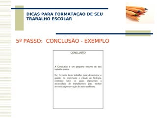 DICAS PARA FORMATAÇÃO DE SEU
    
   TRABALHO ESCOLAR




5º PASSO: CONCLUSÃO - EXEMPLO

                              CONCLUSÃO
                                   
                                   
                                   

             A  Conclusão  é  um  pequeno  resumo  do  seu 
             trabalho inteiro.

             Ex:  A  partir  deste  trabalho  pude  demonstrar  o 
             quanto  foi  importante  o  estudo  da  biologia, 
             contendo  fatos  os  quais  expuseram  a 
             necessidade  de  trabalharmos  para  melhor 
             investir na preservação do meio­ambiente.
 