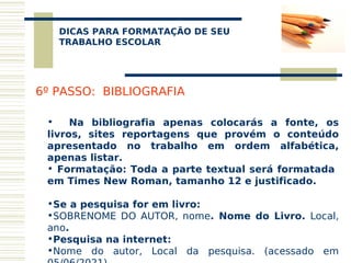 DICAS PARA FORMATAÇÃO DE SEU
    
   TRABALHO ESCOLAR




6º PASSO: BIBLIOGRAFIA

 •    Na bibliografia apenas colocarás a fonte, os
 livros, sites reportagens que provém o conteúdo
 apresentado no trabalho em ordem alfabética,
 apenas listar.
 • Formatação: Toda a parte textual será formatada
 em Times New Roman, tamanho 12 e justificado.

 •Se a pesquisa for em livro:
 •SOBRENOME DO AUTOR, nome. Nome do Livro. Local,
 ano.
 •Pesquisa na internet:
 •Nome do autor, Local da pesquisa. (acessado em
 