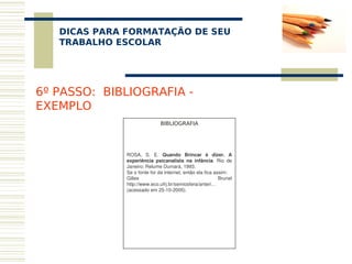 DICAS PARA FORMATAÇÃO DE SEU
    
   TRABALHO ESCOLAR




6º PASSO: BIBLIOGRAFIA -
EXEMPLO
                              BIBLIOGRAFIA
                                     
                                     
                                     

              ROSA,  S.  E.  Quando  Brincar  é  dizer.  A 
              experiência  psicanalista  na  infância.  Rio  de 
              Janeiro: Relume Dumará, 1993.  
              Se o fonte for da internet, então ela fica assim:
              Gilles                                       Brunel 
              http://www.eco.ufrj.br/semiosfera/anteri… 
              (acessado em 25­10­2005).
 