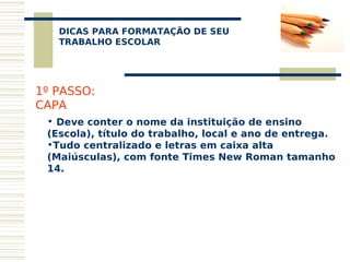 DICAS PARA FORMATAÇÃO DE SEU
    
   TRABALHO ESCOLAR




1º PASSO:
CAPA
 • Deve conter o nome da instituição de ensino
 (Escola), título do trabalho, local e ano de entrega.
 •Tudo centralizado e letras em caixa alta
 (Maiúsculas), com fonte Times New Roman tamanho
 14.
 