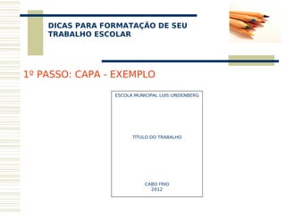 DICAS PARA FORMATAÇÃO DE SEU
     
    TRABALHO ESCOLAR




1º PASSO: CAPA - EXEMPLO

                 ESCOLA MUNICIPAL LUIS LINDENBERG
                                  
                                  
                                  
                                  
                                  
                                  
                                  
                       TÍTULO DO TRABALHO
                                  
                                  
                                  
                                  
                                  
                                  
                                  
                                  
                            CABO FRIO
                               2012
 