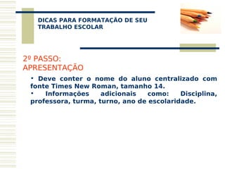 DICAS PARA FORMATAÇÃO DE SEU
    
   TRABALHO ESCOLAR




2º PASSO:
APRESENTAÇÃO
 • Deve conter o nome do aluno centralizado com
 fonte Times New Roman, tamanho 14.
 •   Informações     adicionais   como:    Disciplina,
 professora, turma, turno, ano de escolaridade.
 