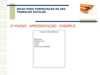 DICAS PARA FORMATAÇÃO DE SEU
    
   TRABALHO ESCOLAR




2º PASSO: APRESENTAÇÃO - EXEMPLO
                    Fulano da Silva Beltrano
                                
                                
                                
            Disciplina:
            Professor (a):
            Turma:
            Turno:
            Ano de escolaridade:
                                
             
                                
                                
                                
                                
                                
 