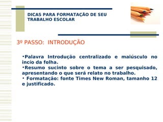 DICAS PARA FORMATAÇÃO DE SEU
    
   TRABALHO ESCOLAR




3º PASSO: INTRODUÇÃO

 •Palavra Introdução centralizado e maiúsculo no
 incío da folha.
 •Resumo sucinto sobre o tema a ser pesquisado,
 apresentando o que será relato no trabalho.
 • Formatação: fonte Times New Roman, tamanho 12
 e justificado.
 