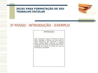 DICAS PARA FORMATAÇÃO DE SEU
    
   TRABALHO ESCOLAR




3º PASSO: INTRODUÇÃO - EXEMPLO
                           INTRODUÇÃO
                                 
                                 
                                 
             Este movimento surgiu na França do século
             XVII e defendia o domínio da razão sobre a
             visão teocêntrica que dominava a Europa
             desde a Idade Média. Segundo os filósofos
             iluministas, esta forma de pensamento tinha o
             propósito de iluminar as trevas em que se
             encontrava a sociedade.
 