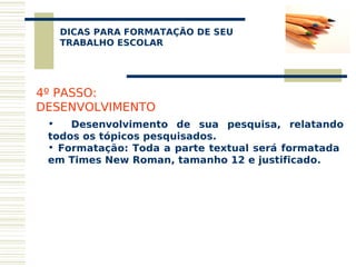 DICAS PARA FORMATAÇÃO DE SEU
   
  TRABALHO ESCOLAR




4º PASSO:
DESENVOLVIMENTO
 •   Desenvolvimento de sua pesquisa, relatando
 todos os tópicos pesquisados.
 • Formatação: Toda a parte textual será formatada
 em Times New Roman, tamanho 12 e justificado.
 