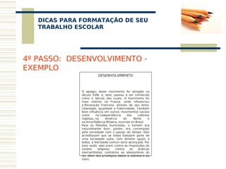 DICAS PARA FORMATAÇÃO DE SEU
    
   TRABALHO ESCOLAR




4º PASSO: DESENVOLVIMENTO -
EXEMPLO
                         DESENVOLVIMENTO
                                 
                                 
                                 
              O apogeu deste movimento foi atingido no
              século XVIII, e, este, passou a ser conhecido
              como o Século das Luzes. O Iluminismo foi
              mais intenso na França, onde influenciou
              a Revolução Francesa  através de seu lema:
              Liberdade, igualdade e fraternidade. Também
              teve influência em outros movimentos sociais
              como      na independência      das    colônias
              inglesas. na      América    do      Norte     e
              na Inconfidência Mineira, ocorrida no Brasil. 
              Para os filósofos iluministas, o homem era
              naturalmente bom, porém, era corrompido
              pela sociedade com o passar do tempo. Eles
              acreditavam que se todos fizessem parte de
              uma sociedade justa, com direitos iguais a
              todos, a felicidade comum seria alcançada. Por
              esta razão, eles eram contra as imposições de
              caráter    religioso,   contra    as    práticas
              mercantilistas, contrários ao absolutismo do
              rei, além dos privilégios dados a nobreza e ao
              clero. 
               
 