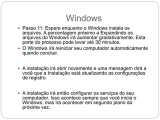 Windows
 Passo 11: Espere enquanto o Windows instala os
arquivos. A percentagem próximo a Expandindo os
arquivos do Windows irá aumentar gradativamente. Esta
parte do processo pode levar até 30 minutos.
 O Windows irá reiniciar seu computador automaticamente
quando concluir.
 A instalação irá abrir novamente e uma mensagem dirá a
você que a Instalação está atualizando as configurações
de registro.
 A instalação irá então configurar os serviços do seu
computador. Isso acontece sempre que você inicia o
Windows, mas irá acontecer em segundo plano da
próxima vez.
 