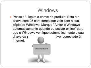 Windows
 Passo 13: Insira a chave do produto. Esta é a
chave com 25 caracteres que veio com a sua
cópia do Windows. Marque "Ativar o Windows
automaticamente quando eu estiver online" para
que o Windows verifique automaticamente a sua
chave da próxima vez que estiver conectado à
Internet.
 