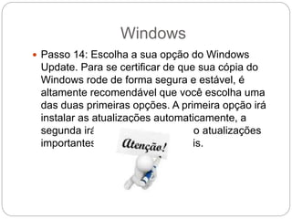 Windows
 Passo 14: Escolha a sua opção do Windows
Update. Para se certificar de que sua cópia do
Windows rode de forma segura e estável, é
altamente recomendável que você escolha uma
das duas primeiras opções. A primeira opção irá
instalar as atualizações automaticamente, a
segunda irá avisar a você quando atualizações
importantes estiverem disponíveis.
 