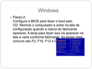 Windows
 Passo 2:
Configure a BIOS para fazer o boot pelo
CD. Reinicie o computador e entre na tela de
configuração quando a marca do fabricante
aparecer. A tecla para fazer isso irá aparecer na
tela e varia conforme fabricante. As teclas mais
comuns são F2, F10, F12 e Del.
 