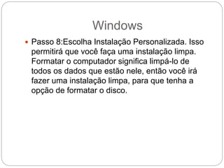 Windows
 Passo 8:Escolha Instalação Personalizada. Isso
permitirá que você faça uma instalação limpa.
Formatar o computador significa limpá-lo de
todos os dados que estão nele, então você irá
fazer uma instalação limpa, para que tenha a
opção de formatar o disco.
 