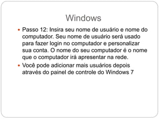 Windows
 Passo 12: Insira seu nome de usuário e nome do
computador. Seu nome de usuário será usado
para fazer login no computador e personalizar
sua conta. O nome do seu computador é o nome
que o computador irá apresentar na rede.
 Você pode adicionar mais usuários depois
através do painel de controle do Windows 7
 