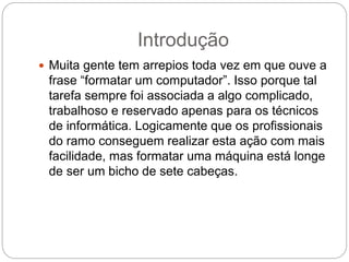 Introdução
 Muita gente tem arrepios toda vez em que ouve a
frase “formatar um computador”. Isso porque tal
tarefa sempre foi associada a algo complicado,
trabalhoso e reservado apenas para os técnicos
de informática. Logicamente que os profissionais
do ramo conseguem realizar esta ação com mais
facilidade, mas formatar uma máquina está longe
de ser um bicho de sete cabeças.
 