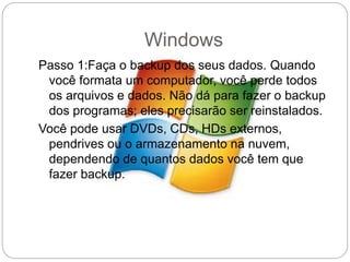 Windows
Passo 1:Faça o backup dos seus dados. Quando
você formata um computador, você perde todos
os arquivos e dados. Não dá para fazer o backup
dos programas; eles precisarão ser reinstalados.
Você pode usar DVDs, CDs, HDs externos,
pendrives ou o armazenamento na nuvem,
dependendo de quantos dados você tem que
fazer backup.
 