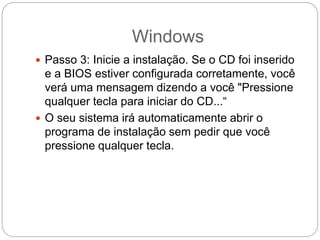 Windows
 Passo 3: Inicie a instalação. Se o CD foi inserido
e a BIOS estiver configurada corretamente, você
verá uma mensagem dizendo a você "Pressione
qualquer tecla para iniciar do CD...“
 O seu sistema irá automaticamente abrir o
programa de instalação sem pedir que você
pressione qualquer tecla.
 