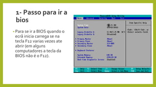1- Passo para ir a
bios
• Para se ir a BIOS quando o
ecrã inicia carrega se na
tecla F12 varias vezes ate
abrir (em alguns
computadores a tecla da
BIOS não é o F12).
 