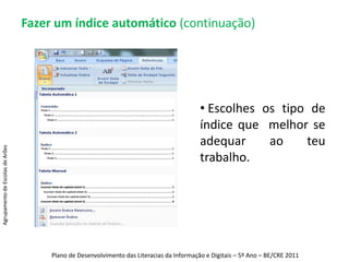 Fazer um índice automático (continuação)3º Passo: Clicar no separador “Referências” no menu principal e clicar em “Índice”.Depois, é só escolher o tipo de índice que se quer.Agrupamento de Escolas de ArõesPlano de Desenvolvimento das Literacias da Informação e Digitais – 5º Ano – BE/CRE 2011