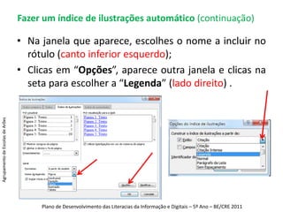 Fazer um índice automático (continuação) Escolhes os tipo de índice que  melhor se adequar ao teu trabalho.Agrupamento de Escolas de ArõesPlano de Desenvolvimento das Literacias da Informação e Digitais – 5º Ano – BE/CRE 2011