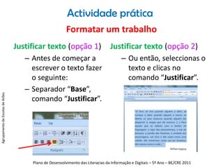 Actividade práticaFormatar um trabalhoJustificar texto (opção 1)Antes de começar a escrever o texto fazer o seguinte:Separador “Base”, comando “Justificar”. Justificar texto (opção 2)Ou então, seleccionas o texto e clicas no comando “Justificar”.Agrupamento de Escolas de ArõesPlano de Desenvolvimento das Literacias da Informação e Digitais – 5º Ano – BE/CRE 2011