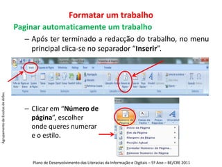 Formatar um trabalhoPaginar automaticamente um trabalhoApós ter terminado a redacção do trabalho, no menu principal clica-se no separador “Inserir”.Clicar em “Número de página”, escolher onde queres numerar e o estilo.Agrupamento de Escolas de ArõesPlano de Desenvolvimento das Literacias da Informação e Digitais – 5º Ano – BE/CRE 2011