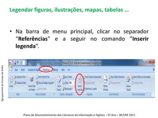 Legendar figuras, ilustrações, mapas, tabelas …Na barra de menu principal, clicar no separador “Referências” e a seguir no comando ”Inserir legenda”.Agrupamento de Escolas de ArõesPlano de Desenvolvimento das Literacias da Informação e Digitais – 5º Ano – BE/CRE 2011