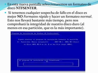  En esta nueva pantalla seleccionaremos un formateo de
disco NTFSENTER.
 Si tenemos cualquier sospecha de fallo en el disco es
mejor NO Formateo rápido y hacer un formateo normal.
Esto nos llevará bastante más tiempo, pero nos
comprobará la integridad de nuestro disco duro (al
menos en esa partición, que es la más importante).
 