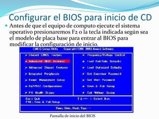 Configurar el BIOS para inicio de CD
 Antes de que el equipo de computo ejecute el sistema
operativo presionaremos F2 o la tecla indicada según sea
el modelo de placa base para entrar al BIOS para
modificar la configuración de inicio.
Pantalla de inicio del BIOS
 