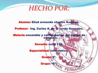 HECHO POR:
Alumno: Eliud armando charles Guevara.
Profesor: Ing. Carlos A. de la cerda Gonzales.
Materia: ensamble y configuración del equipo de
computo.
Escuela: cetís 129.
Especialidad: informática.
Grado: 5º.
Grupo: “E”.
 
