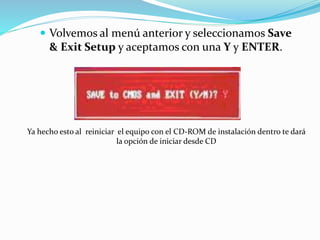  Volvemos al menú anterior y seleccionamos Save
& Exit Setup y aceptamos con una Y y ENTER.
Ya hecho esto al reiniciar el equipo con el CD-ROM de instalación dentro te dará
la opción de iniciar desde CD
 