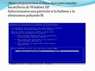  Ahora prepararemos el disco duro para instalar
los archivos de Windows XP.
Seleccionamos una partición si la hubiese y la
eliminamos pulsando D.
 