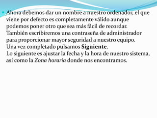  Ahora debemos dar un nombre a nuestro ordenador, el que
viene por defecto es completamente válido aunque
podemos poner otro que sea más fácil de recordar.
También escribiremos una contraseña de administrador
para proporcionar mayor seguridad a nuestro equipo.
Una vez completado pulsamos Siguiente.
Lo siguiente es ajustar la fecha y la hora de nuestro sistema,
así como la Zona horaria donde nos encontramos.
 