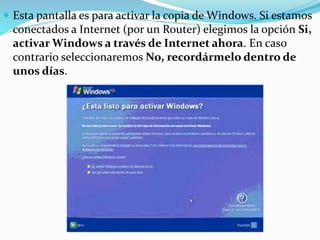  Esta pantalla es para activar la copia de Windows. Si estamos
conectados a Internet (por un Router) elegimos la opción Si,
activar Windows a través de Internet ahora. En caso
contrario seleccionaremos No, recordármelo dentro de
unos días.
 