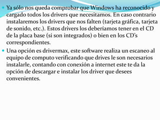  Ya sólo nos queda comprobar que Windows ha reconocido y
cargado todos los drivers que necesitamos. En caso contrario
instalaremos los drivers que nos falten (tarjeta gráfica, tarjeta
de sonido, etc.). Estos drivers los deberíamos tener en el CD
de la placa base (si son integrados) o bien en los CD’s
correspondientes.
 Una opción es drivermax, este software realiza un escaneo al
equipo de computo verificando que drives le son necesarios
instalarle, contando con conexión a internet este te da la
opción de descargar e instalar los driver que desees
convenientes.
 