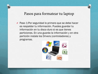 Pasos para formatear tu laptop
O Paso 1:Por seguridad lo primero que se debe hacer

es respaldar tu información. Puedes guardar tu
información en tu disco duro si es que tienes
particiones. En una guarda la información y en otra
partición instala los Drivers (controladores) y
programas.

 