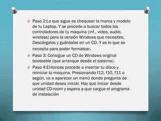O Paso 2:Lo que sigue es chequear la marca y modelo

de tu Laptop. Y se procede a buscar todos los
controladores de tu maquina (inf., video, audio,
wireless) para la versión Windows que necesites.
Descárgalos y guárdalos en un CD. Y es lo que se
necesita para poder formatear.
O Paso 3: Consigue un CD de Windows original
booteable (que arranque desde el sistema).
O Paso 4:Entonces procede a insertar tu disco y
reiniciar la maquina. Presionando f12, f10, f11 o
según, va a aparecer un menú donde pregunta de
que unidad desea iniciar. Hay que iniciar desde
unidad CD-room y espera a que cargue el programa
de instalación

 