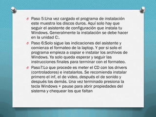 O Paso 5:Una vez cargado el programa de instalación

este muestra los discos duros. Aquí solo hay que
seguir el asistente de configuración que instala tu
Windows. Generalmente la instalación se debe hacer
en la unidad C:.
O Paso 6:Solo sigue las indicaciones del asistente y
comienza el formateo de la laptop. Y por si solo el
programa empieza a copiar e instalar los archivos de
Windows. Ya solo queda esperar y seguir las
instrucciones finales para terminar con el formateo.
O Paso7:Lo que procede es meter el CD con los drivers
(controladores) e instalarlos. Se recomienda instalar
primero el inf, el de video, después el de sonido y
después los demás. Una vez terminado presiona la
tecla Windows + pause para abrir propiedades del
sistema y chequear los que faltan

 