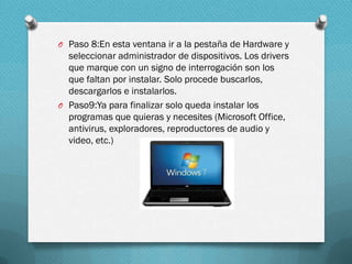 O Paso 8:En esta ventana ir a la pestaña de Hardware y

seleccionar administrador de dispositivos. Los drivers
que marque con un signo de interrogación son los
que faltan por instalar. Solo procede buscarlos,
descargarlos e instalarlos.
O Paso9:Ya para finalizar solo queda instalar los
programas que quieras y necesites (Microsoft Office,
antivirus, exploradores, reproductores de audio y
video, etc.)

 