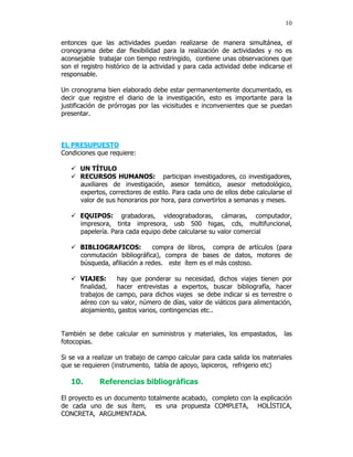 10


entonces que las actividades puedan realizarse de manera simultánea, el
cronograma debe dar flexibilidad para la realización de actividades y no es
aconsejable trabajar con tiempo restringido, contiene unas observaciones que
son el registro histórico de la actividad y para cada actividad debe indicarse el
responsable.

Un cronograma bien elaborado debe estar permanentemente documentado, es
decir que registre el diario de la investigación, esto es importante para la
justificación de prórrogas por las vicisitudes e inconvenientes que se puedan
presentar.



EL PRESUPUESTO
Condiciones que requiere:

      UN TÍTULO
      RECURSOS HUMANOS: participan investigadores, co investigadores,
      auxiliares de investigación, asesor temático, asesor metodológico,
      expertos, correctores de estilo. Para cada uno de ellos debe calcularse el
      valor de sus honorarios por hora, para convertirlos a semanas y meses.

      EQUIPOS: grabadoras, videograbadoras, cámaras, computador,
      impresora, tinta impresora, usb 500 higas, cds, multifuncional,
      papelería. Para cada equipo debe calcularse su valor comercial

      BIBLIOGRAFICOS:          compra de libros, compra de artículos (para
      conmutación bibliográfica), compra de bases de datos, motores de
      búsqueda, afiliación a redes. este ítem es el más costoso.

      VIAJES:     hay que ponderar su necesidad, dichos viajes tienen por
      finalidad,  hacer entrevistas a expertos, buscar bibliografía, hacer
      trabajos de campo, para dichos viajes se debe indicar si es terrestre o
      aéreo con su valor, número de días, valor de viáticos para alimentación,
      alojamiento, gastos varios, contingencias etc..


También se debe calcular en suministros y materiales, los empastados,         las
fotocopias.

Si se va a realizar un trabajo de campo calcular para cada salida los materiales
que se requieren (instrumento, tabla de apoyo, lapiceros, refrigerio etc)

   10.       Referencias bibliográficas

El proyecto es un documento totalmente acabado, completo con la explicación
de cada uno de sus ítem, es una propuesta COMPLETA, HOLÍSTICA,
CONCRETA, ARGUMENTADA.
 
