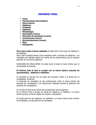 11



                           INFORME FINAL
       Título
       Planteamiento del problema
       Marco teórico
       Objetivos
       Propósito
       Hipótesis
       Metodología
       Resultados (nuevo)
       Discusión de resultados (nuevo)
       Conclusiones (nuevo)
       Recomendaciones (nuevo)
       Ética
       Bibliografía


Para esos cuatro nuevos capítulos se debe tener como guía los objetivos y
las hipótesis.
Esos cuatro capítulos tienen como propósito medir y alcanzar los objetivos. Los
resultados por ejemplo deben dar cuenta de las características que se propuso
describir en uno de los objetivos.

DISCUSIÓN DE RESULTADOS: Se debe tener al lado el marco teórico que le
corresponde al proyecto.

El informe final le dice si cumple con el marco teórico (escuela de
pensamiento), objetivos e hipótesis.

El resultado se discute con los datos del proyecto, frente a la teoría que el
investigador construyó.
La discusión de resultados es esa confrontación entre el marco teórico del
proyecto de investigación y la construcción realizada durante la ejecución del
proyecto de investigación.

En el informe final se da cuenta del cumplimiento de los objetivos.
En el informe final el jurado no refuta los objetivos, la hipótesis y el marco
teórico porque ya fueron objeto de revisión y aprobación.

El jurado parte de los objetivos, las hipótesis y el marco teórico para verificar
los resultados y la discusión de los resultados.
 