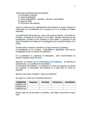 2



Técnica para el planteamiento del problema
   a) Entrevistas a expertos
   b) Lecturas bibliografía
   c) Fichas (bibliográfica, textuales, resumen y comentadas)
   d) Bases de datos
   e) Diccionario real academia

Tener en cuenta que en el planteamiento del problema se puede consignar lo
relacionado con la Justificación (en el proyecto ya no se consigna en acápite
separado).

La justificación del problema, aquí se da cuenta el impacto, el beneficio en
el medio, el impacto en el contexto o en el medio. Ejemplo: referente que esa
investigación o estudio se han realizado en otros países. La pregunta es qué
tanto se transforma el medio con la investigación que se propone realizar en el
medio.

Se debe medir el impacto o beneficio si se logra intervenir el problema.
La investigación ya no es pasiva, contemplativa y diagnóstica. Ahora que la
investigación procure la solución de problemas.

En la justificación la sugerencia es bibliografía,     pero concentrándose en
estudios realizados sobre ese tema.

Asimismo se concluye con la formulación del problema, es diferente al
planteamiento y a la justificación del problema.
La formulación del problema, es expresarlo en forma de pregunta, es hacerse
una pregunta. La formulación del problema es el titulo pero en forma de
pregunta.

Qué es lo que quiere investigar? Cuál es su problema?

Se sugiere un cuadro con la siguiente estructura:

 PROBLEMA         Magnitud        Prioridad         Pertinencia   Factibilidad
Problema uno
Problema dos
Problema tres

Evaluar cada uno de esos ítem y se totaliza, para elegir el que tiene el mayor
valor.
 